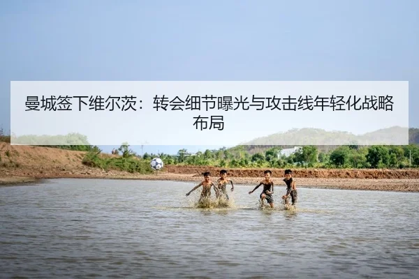 曼城签下维尔茨：转会细节曝光与攻击线年轻化战略布局